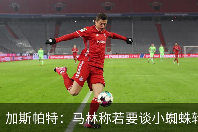 加斯帕特：马林称若要谈小蜘蛛转会那趁早不要浪费时间了