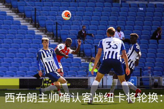 西布朗主帅确认客战纽卡将轮换：赫格博停赛约翰斯顿伤缺，为周末联赛留力